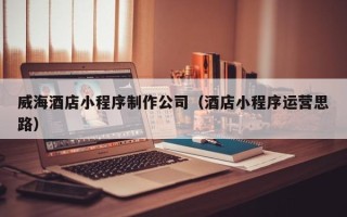微山威海酒店小程序制作公司（酒店小程序运营思路）